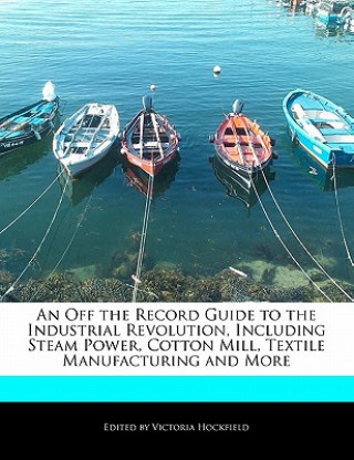 An Off the Record Guide to the Industrial Revolution, Including Steam Power, Cotton Mill, Textile Manufacturing and More