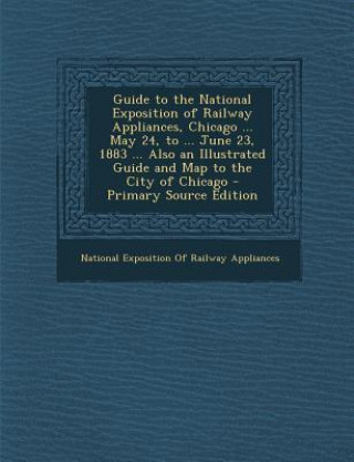 Guide to the National Exposition of Railway Appliances, Chicago ... May 24, to ... June 23, 1883 ... Also an Illustrated Guide and Map to the City of