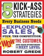 The 5 Kick-Ass Strategies Every Business Needs to Explode Sales: Stun the Competition, Wow Customers and Achieve Exponential Growth