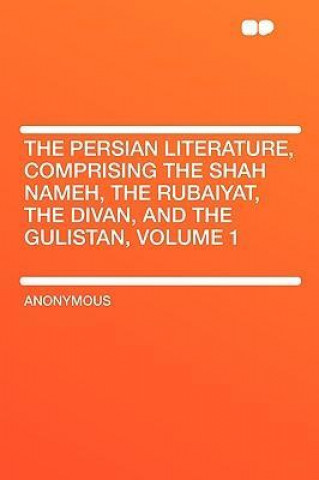 The Persian Literature, Comprising the Shah Nameh, the Rubaiyat, the Divan, and the Gulistan, Volume 1
