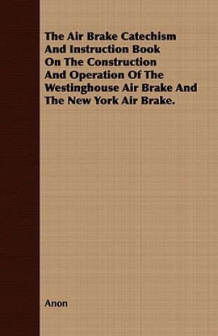 The Air Brake Catechism And Instruction Book On The Construction And Operation Of The Westinghouse Air Brake And The New York Air Brake.