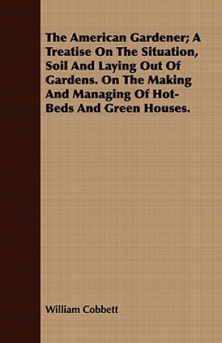 The American Gardener; A Treatise On The Situation, Soil And Laying Out Of Gardens. On The Making And Managing Of Hot-Beds And Green Houses.