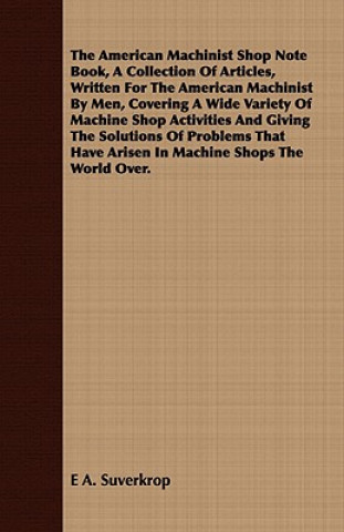 American Machinist Shop Note Book, A Collection Of Articles, Written For The American Machinist By Men, Covering A Wide Variety Of Machine Shop Activi
