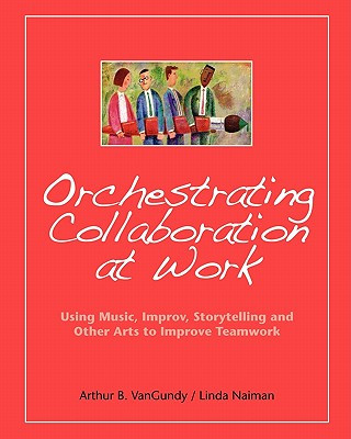 Orchestrating Collaboration at Work: Using Music, Improv, Storytelling, and Other Arts to Improve Teamwork