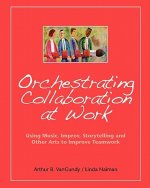Orchestrating Collaboration at Work: Using Music, Improv, Storytelling, and Other Arts to Improve Teamwork