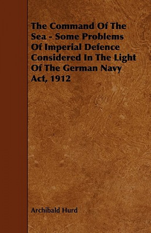 The Command of the Sea - Some Problems of Imperial Defence Considered in the Light of the German Navy ACT, 1912