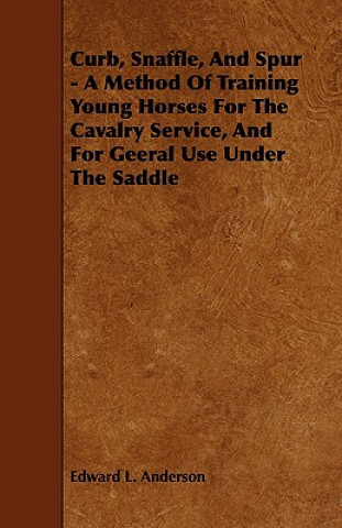 Curb, Snaffle, and Spur - A Method of Training Young Horses for the Cavalry Service, and for Geeral Use Under the Saddle