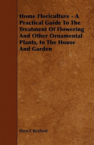 Home Floriculture - A Practical Guide To The Treatment Of Flowering And Other Ornamental Plants, In The House And Garden