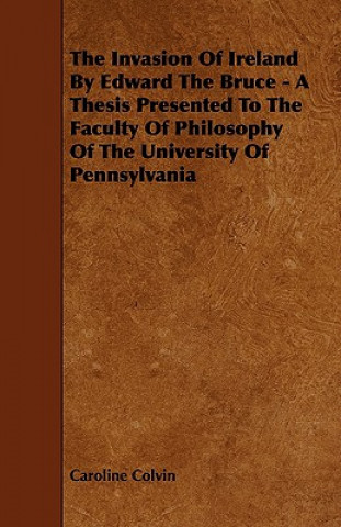 The Invasion of Ireland by Edward the Bruce - A Thesis Presented to the Faculty of Philosophy of the University of Pennsylvania
