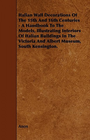 Italian Wall Decorations of the 15th and 16th Centuries - A Handbook to the Models, Illustrating Interiors of Italian Buildings in the Victoria and Al