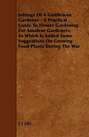 Jottings Of A Gentleman Gardener - A Practical Guide To Flower Gardening For Amateur Gardeners, To Which Is Added Some Suggestions On Growing Food Pla