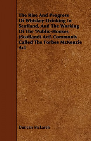 The Rise and Progress of Whiskey-Drinking in Scotland, and the Working of the 'Public-Houses (Scotland) ACT', Commonly Called the Forbes McKenzie ACT