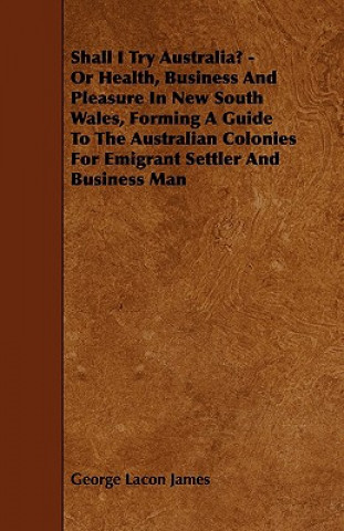 Shall I Try Australia? - Or Health, Business And Pleasure In New South Wales, Forming A Guide To The Australian Colonies For Emigrant Settler And Busi