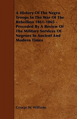 A   History of the Negro Troops in the War of the Rebellion 1861-1865 - Preceded by a Review of the Military Services of Negroes in Ancient and Modern