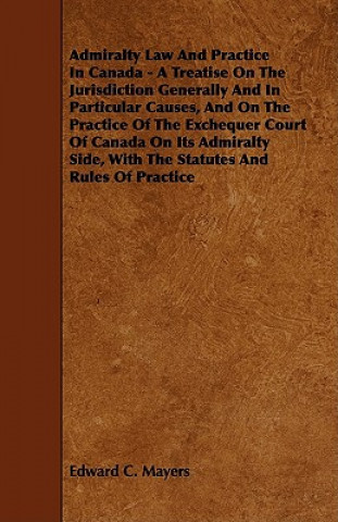 Admiralty Law and Practice in Canada - A Treatise on the Jurisdiction Generally and in Particular Causes, and on the Practice of the Exchequer Court o