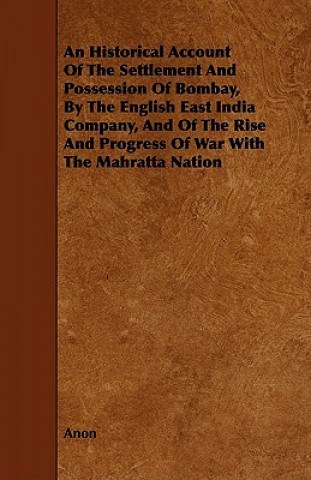 An  Historical Account of the Settlement and Possession of Bombay, by the English East India Company, and of the Rise and Progress of War with the Mah