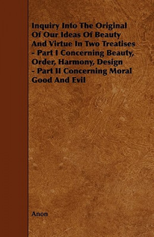 Inquiry Into the Original of Our Ideas of Beauty and Virtue in Two Treatises - Part I Concerning Beauty, Order, Harmony, Design - Part II Concerning M