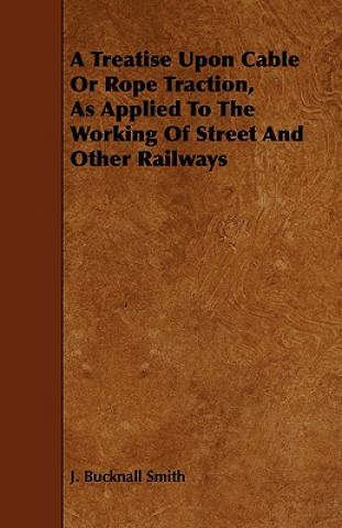 A Treatise Upon Cable or Rope Traction, as Applied to the Working of Street and Other Railways