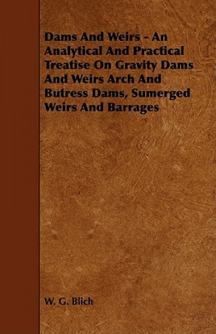 Dams and Weirs - An Analytical and Practical Treatise on Gravity Dams and Weirs Arch and Butress Dams, Sumerged Weirs and Barrages