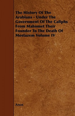 The History of the Arabians - Under the Government of the Caliphs from Mahomet Their Founder to the Death of Mostazem Volume IV