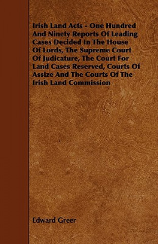 Irish Land Acts - One Hundred and Ninety Reports of Leading Cases Decided in the House of Lords, the Supreme Court of Judicature, the Court for Land C