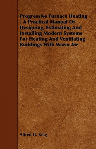 Progressive Furnace Heating - A Practical Manual of Designing, Estimating and Installing Modern Systems for Heating and Ventilating Buildings with War