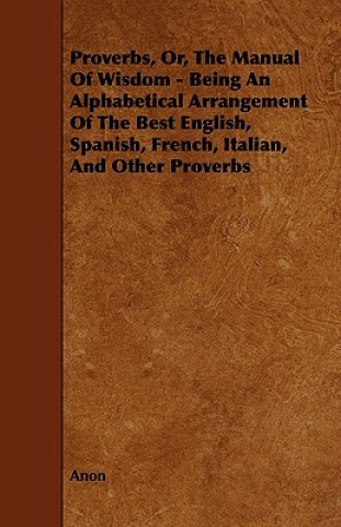 Proverbs, Or, the Manual of Wisdom - Being an Alphabetical Arrangement of the Best English, Spanish, French, Italian, and Other Proverbs