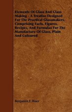 Elements of Glass and Glass Making - A Treatise Designed for the Practical Glassmakers, Comprising Facts, Figures, Recipes, and Formulas for the Manuf