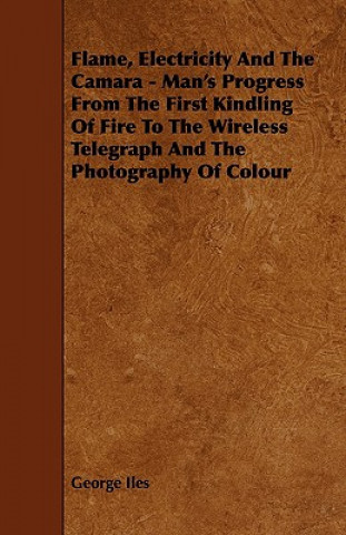 Flame, Electricity and the Camara - Man's Progress from the First Kindling of Fire to the Wireless Telegraph and the Photography of Colour