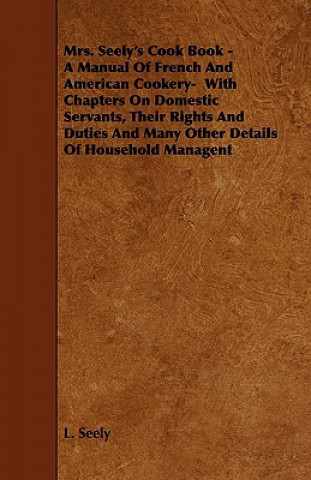 Mrs. Seely's Cook Book - A Manual of French and American Cookery- With Chapters on Domestic Servants, Their Rights and Duties and Many Other Details o