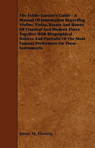 The Fiddle Fancier's Guide - A Manual of Information Regarding Violins, Violas, Basses and Bowes of Classical and Modern Times Together with Biographi