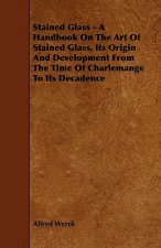 Stained Glass - A Handbook on the Art of Stained Glass, Its Origin and Development from the Time of Charlemange to Its Decadence