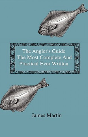 The Angler's Guide - The Most Complete And Practical Ever Written - Containing Every Instruction Necessary To Make All Who May Feel Disposed To Try Th