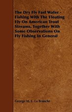 Dry Fly Fast Water - Fishing With The Floating Fly On American Trout Streams, Together With Some Observations On Fly Fishing In General