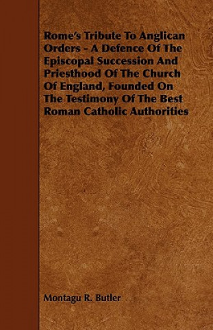 Rome's Tribute to Anglican Orders - A Defence of the Episcopal Succession and Priesthood of the Church of England, Founded on the Testimony of the Bes