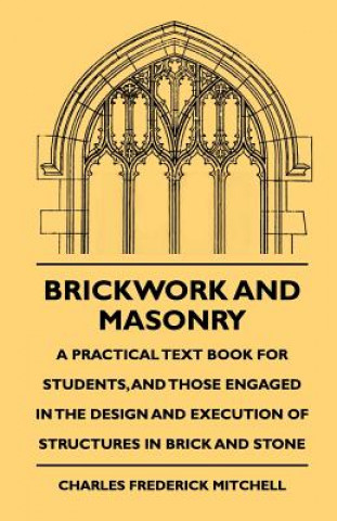 Brickwork And Masonry - A Practical Text Book For Students, And Those Engaged In The Design And Execution Of Structures In Brick And Stone