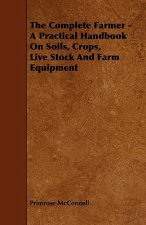 The Complete Farmer - A Practical Handbook on Soils, Crops, Live Stock and Farm Equipment