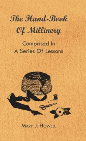 The Hand-Book of Millinery - Comprised in a Series of Lessons for the Formation of Bonnets, Capotes, Turbans, Caps, Bows, Etc - To Which is Appended a