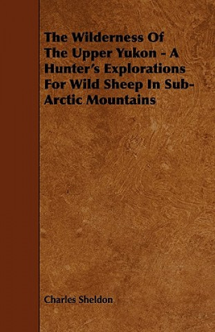 The Wilderness of the Upper Yukon - A Hunter's Explorations for Wild Sheep in Sub-Arctic Mountains