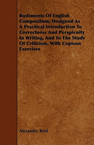 Rudiments of English Composition; Designed as a Practical Introduction to Correctness and Perspicuity in Writing, and to the Study of Criticism, with