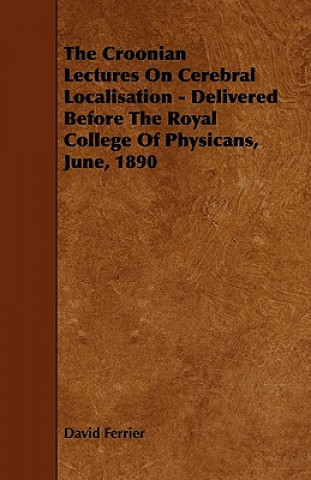 The Croonian Lectures On Cerebral Localisation - Delivered Before The Royal College Of Physicans, June, 1890