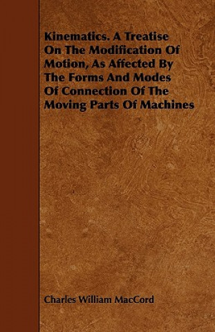Kinematics. A Treatise On The Modification Of Motion, As Affected By The Forms And Modes Of Connection Of The Moving Parts Of Machines