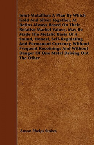 Joint-Metallism A Plan By Which Gold And Silver Together, At Ratios Always Based On Their Relative Market Values, May Be Made The Metalic Basis Of A S