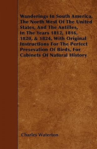 Wanderings in South America, the North West of the United States, and the Antilles, in the Years 1812, 1816, 1820, & 1824, with Original Instructions