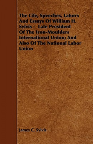 The Life, Speeches, Labors And Essays Of William H. Sylvis -  Late President Of The Iron-Moulders International Union; And Also Of The National Labor 