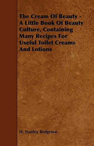 The Cream of Beauty - A Little Book of Beauty Culture, Containing Many Recipes for Useful Toilet Creams and Lotions (H. Stanley Redgrove)()