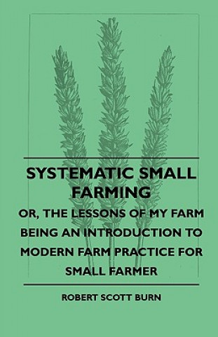 Systematic Small Farming - Or, The Lessons Of My Farm Being An Introduction To Modern Farm Practice For Small Farmer