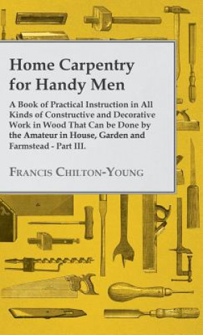Home Carpentry For Handy Men - A Book Of Practical Instruction In All Kinds Of Constructive And Decorative Work In Wood That Can Be Done By The Amateu