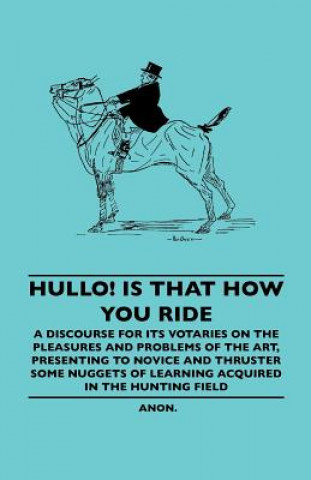 Hullo! Is That How You Ride - A Discourse For Its Votaries On The Pleasures And Problems Of The Art, Presenting To Novice And Thruster Some Nuggets Of
