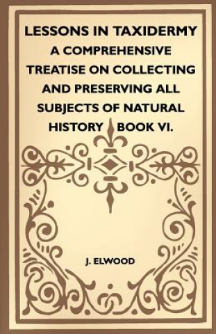 Lessons In Taxidermy - A Comprehensive Treatise On Collecting And Preserving All Subjects Of Natural History - Book VI.